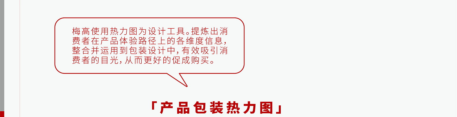 梅高使用热力图为设计工具。提炼出消费者在产品体验路径上的各维度信息，整合并运用到包装设计中，有效吸引消费者的目光，从而更好的促成购买。