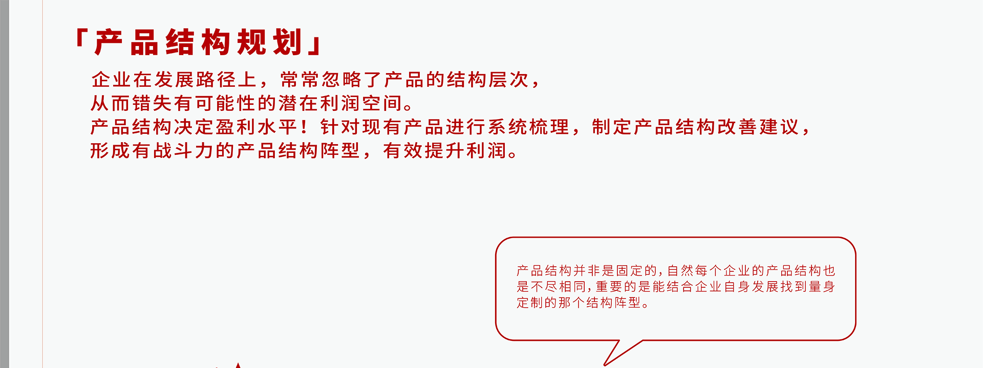 企业在发展路径上，常常忽略了产品的结构层次，从而错失有可能性的潜在利润空间。产品结构决定盈利水平！针对现有产品进行系统梳理，制定产品结构改善建议，形成有战斗力的产品结构阵型，有效提升利润。产品结构并非是固定的，自然每个企业的产品结构也是不尽相同，重要的是能结合企业自身发展找到最适合的那个结构阵型。