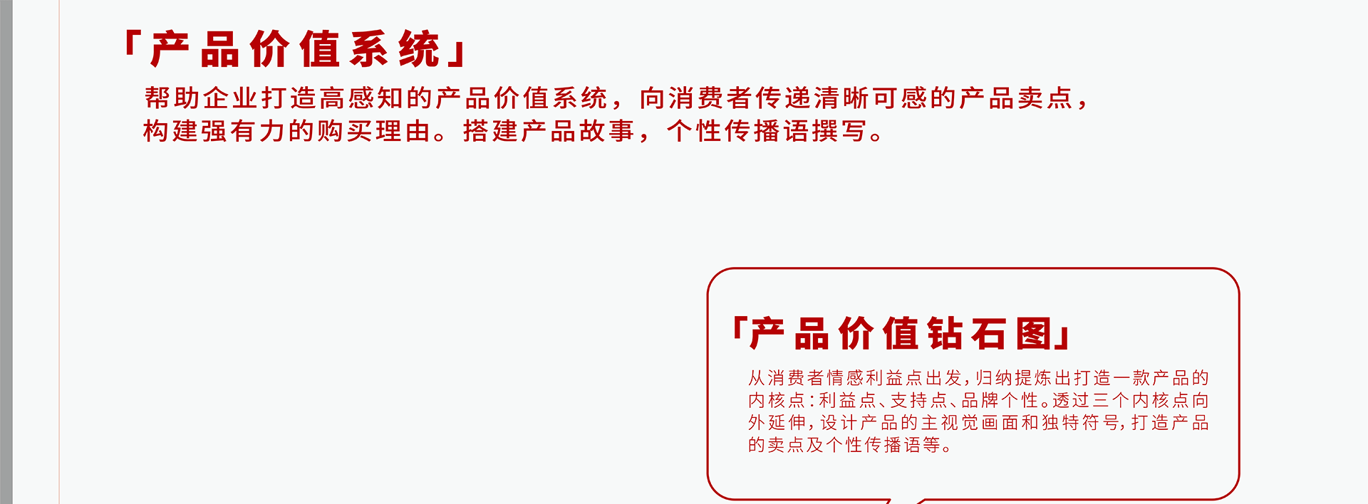 帮助企业打造高感知的产品价值系统，向消费者传递清晰可感的产品卖点，构建强有力的购买理由。搭建产品故事，个性传播语撰写。从消费者情感利益点出发，归纳提炼出打造一款产品的内核点：利益点、支持点、品牌个性。透过三个内核点向外延伸，设计产品的主视觉画面和独特符号，打造产品的卖点及个性传播语等。莫斯利安产品价值钻石图